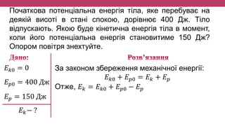 Початкова потенціальна енергія тіла, яке перебуває на
деякій висоті в стані спокою, дорівнює 400 Дж. Тіло
відпускають. Якою буде кінетична енергія тіла в момент,
коли його потенціальна енергія становитиме 150 Дж?
Опором повітря знехтуйте.
𝐸 𝑘0 = 0
𝐸 𝑝0 = 400 Дж
𝐸 𝑝 = 150 Дж
𝐸 𝑘− ?
За законом збереження механічної енергії:
𝐸 𝑘0 + 𝐸 𝑝0 = 𝐸 𝑘 + 𝐸 𝑝
Отже, 𝐸 𝑘 = 𝐸 𝑘0 + 𝐸 𝑝0 − 𝐸 𝑝
 