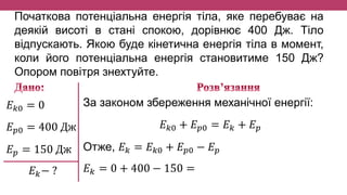 Початкова потенціальна енергія тіла, яке перебуває на
деякій висоті в стані спокою, дорівнює 400 Дж. Тіло
відпускають. Якою буде кінетична енергія тіла в момент,
коли його потенціальна енергія становитиме 150 Дж?
Опором повітря знехтуйте.
𝐸 𝑘0 = 0
𝐸 𝑝0 = 400 Дж
𝐸 𝑝 = 150 Дж
𝐸 𝑘− ?
За законом збереження механічної енергії:
𝐸 𝑘0 + 𝐸 𝑝0 = 𝐸 𝑘 + 𝐸 𝑝
Отже, 𝐸 𝑘 = 𝐸 𝑘0 + 𝐸 𝑝0 − 𝐸 𝑝
𝐸 𝑘 = 0 + 400 − 150 =
 