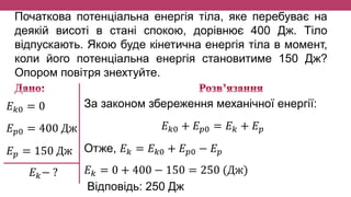 Початкова потенціальна енергія тіла, яке перебуває на
деякій висоті в стані спокою, дорівнює 400 Дж. Тіло
відпускають. Якою буде кінетична енергія тіла в момент,
коли його потенціальна енергія становитиме 150 Дж?
Опором повітря знехтуйте.
𝐸 𝑘0 = 0
𝐸 𝑝0 = 400 Дж
𝐸 𝑝 = 150 Дж
𝐸 𝑘− ?
За законом збереження механічної енергії:
𝐸 𝑘0 + 𝐸 𝑝0 = 𝐸 𝑘 + 𝐸 𝑝
Отже, 𝐸 𝑘 = 𝐸 𝑘0 + 𝐸 𝑝0 − 𝐸 𝑝
𝐸 𝑘 = 0 + 400 − 150 = 250 (Дж)
Відповідь: 250 Дж
 