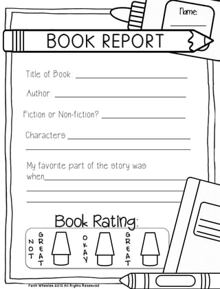 Faith Wheeler 2013 All Rights Reserved
Name:
_________________
Title of Book: ________________________________________
Author: _______________________________________________
Fiction or Non-fiction? ______________________________
Characters:____________________________________________
___________________________________________________________
My favorite part of the story was
when______________________________________________________
____________________________________________________________
________________________________________________________
 