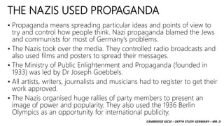 CAMBRIDGE IGCSE – DEPTH STUDY: GERMANY – MR. D
THE NAZIS USED PROPAGANDA
• Propaganda means spreading particular ideas and points of view to
try and control how people think. Nazi propaganda blamed the Jews
and communists for most of Germany’s problems.
• The Nazis took over the media. They controlled radio broadcasts and
also used films and posters to spread their messages.
• The Ministry of Public Enlightenment and Propaganda (founded in
1933) was led by Dr Joseph Goebbels.
• All artists, writers, journalists and musicians had to register to get their
work approved.
• The Nazis organised huge rallies of party members to present an
image of power and popularity. They also used the 1936 Berlin
Olympics as an opportunity for international publicity.
 