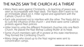 CAMBRIDGE IGCSE – DEPTH STUDY: GERMANY – MR. D
THE NAZIS SAW THE CHURCH AS A THREAT
• Many Nazis were against Christianity – its teaching of peace was
seen as incompatible with Nazi ideas. The Nazis didn’t want to risk
an immediate attack on it. Hitler signed and agreement with the
Catholic Church in 1933.
• Each side promised not to interfere with the other. The Nazis did try
to curb the influence of the church – and there were some Catholic
protests against Nazi policies.
• Hitler tried to unite the different Protestant churches into one Reich
Church. He placed the Nazi Bishop Ludwig Muller at its head.
• Some church members split off in protest at this state interference.
They formed the Confessing Church.
• Many clergy who stood up to the Nazi regime were sent to
concentration camps.
 