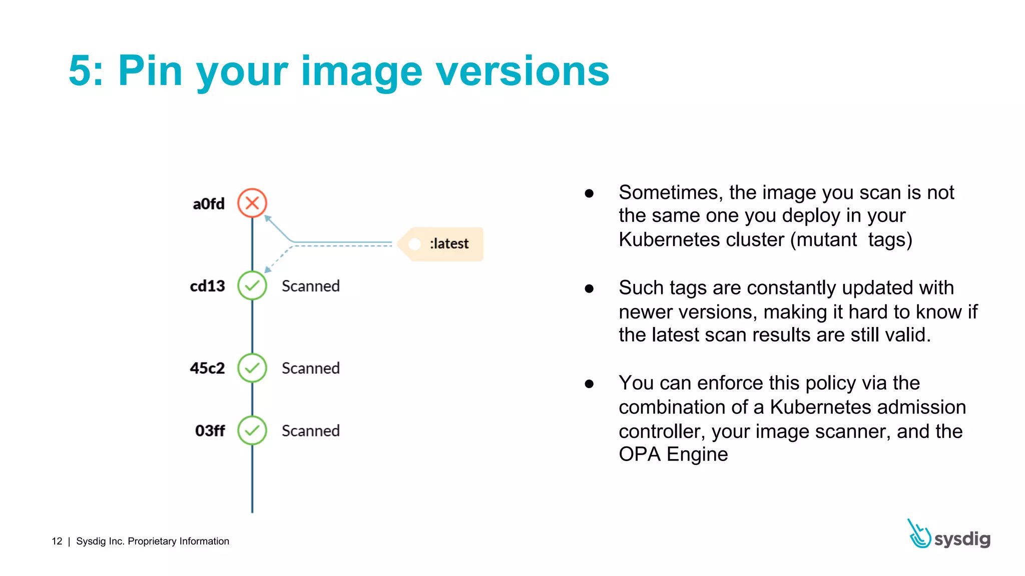 | Sysdig Inc. Proprietary Information12
5: Pin your image versions
● Sometimes, the image you scan is not
the same one you deploy in your
Kubernetes cluster (mutant tags)
● Such tags are constantly updated with
newer versions, making it hard to know if
the latest scan results are still valid.
● You can enforce this policy via the
combination of a Kubernetes admission
controller, your image scanner, and the
OPA Engine
 