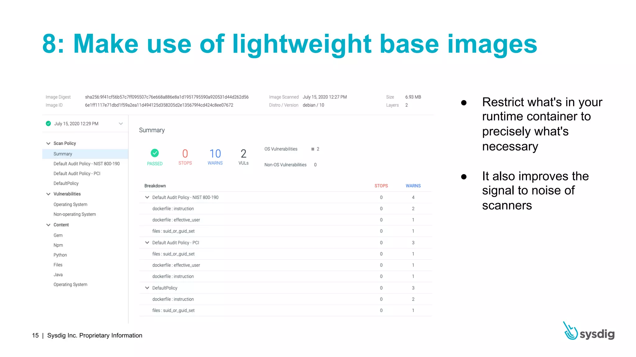 | Sysdig Inc. Proprietary Information15
8: Make use of lightweight base images
● Restrict what's in your
runtime container to
precisely what's
necessary
● It also improves the
signal to noise of
scanners
 