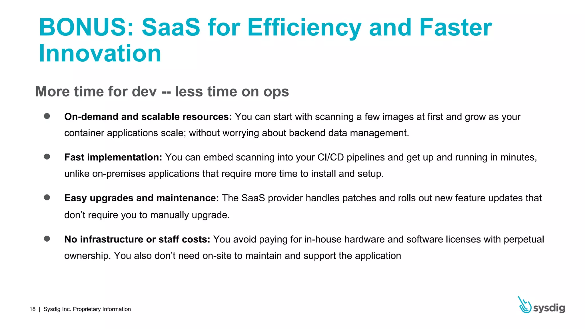 | Sysdig Inc. Proprietary Information18
BONUS: SaaS for Efficiency and Faster
Innovation
More time for dev -- less time on ops
● On-demand and scalable resources: You can start with scanning a few images at first and grow as your
container applications scale; without worrying about backend data management.
● Fast implementation: You can embed scanning into your CI/CD pipelines and get up and running in minutes,
unlike on-premises applications that require more time to install and setup.
● Easy upgrades and maintenance: The SaaS provider handles patches and rolls out new feature updates that
don’t require you to manually upgrade.
● No infrastructure or staff costs: You avoid paying for in-house hardware and software licenses with perpetual
ownership. You also don’t need on-site to maintain and support the application
 