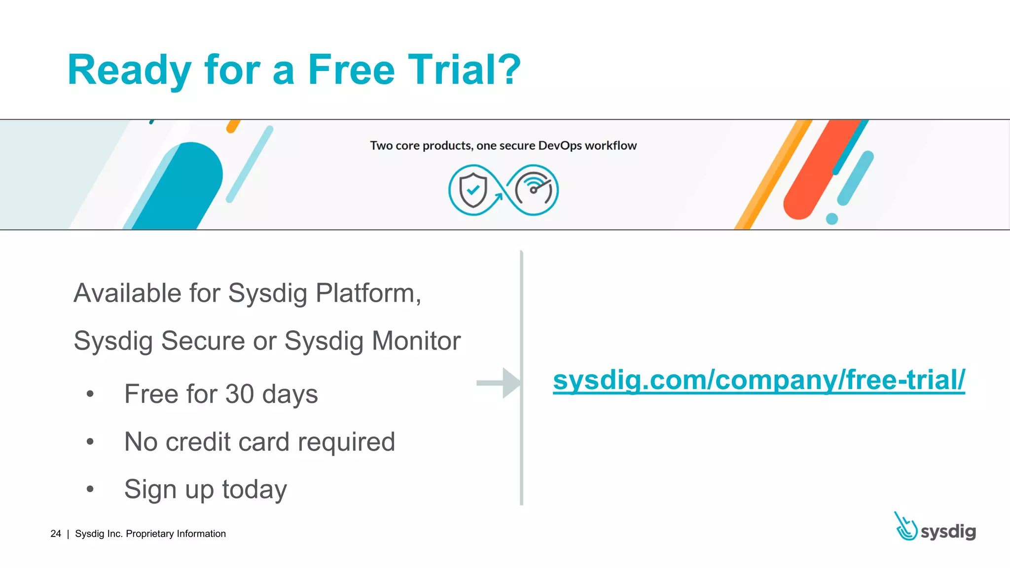 | Sysdig Inc. Proprietary Information24
Ready for a Free Trial?
Available for Sysdig Platform,
Sysdig Secure or Sysdig Monitor
• Free for 30 days
• No credit card required
• Sign up today
sysdig.com/company/free-trial/
 