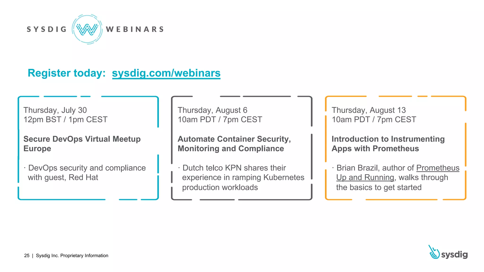 | Sysdig Inc. Proprietary Information25
Thursday, July 30
12pm BST / 1pm CEST
Secure DevOps Virtual Meetup
Europe
· DevOps security and compliance
with guest, Red Hat
Register today: sysdig.com/webinars
Thursday, August 6
10am PDT / 7pm CEST
Automate Container Security,
Monitoring and Compliance
· Dutch telco KPN shares their
experience in ramping Kubernetes
production workloads
Thursday, August 13
10am PDT / 7pm CEST
Introduction to Instrumenting
Apps with Prometheus
· Brian Brazil, author of Prometheus
Up and Running, walks through
the basics to get started
 