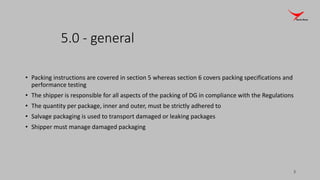 5.0 - general
• Packing instructions are covered in section 5 whereas section 6 covers packing specifications and
performance testing
• The shipper is responsible for all aspects of the packing of DG in compliance with the Regulations
• The quantity per package, inner and outer, must be strictly adhered to
• Salvage packaging is used to transport damaged or leaking packages
• Shipper must manage damaged packaging
3