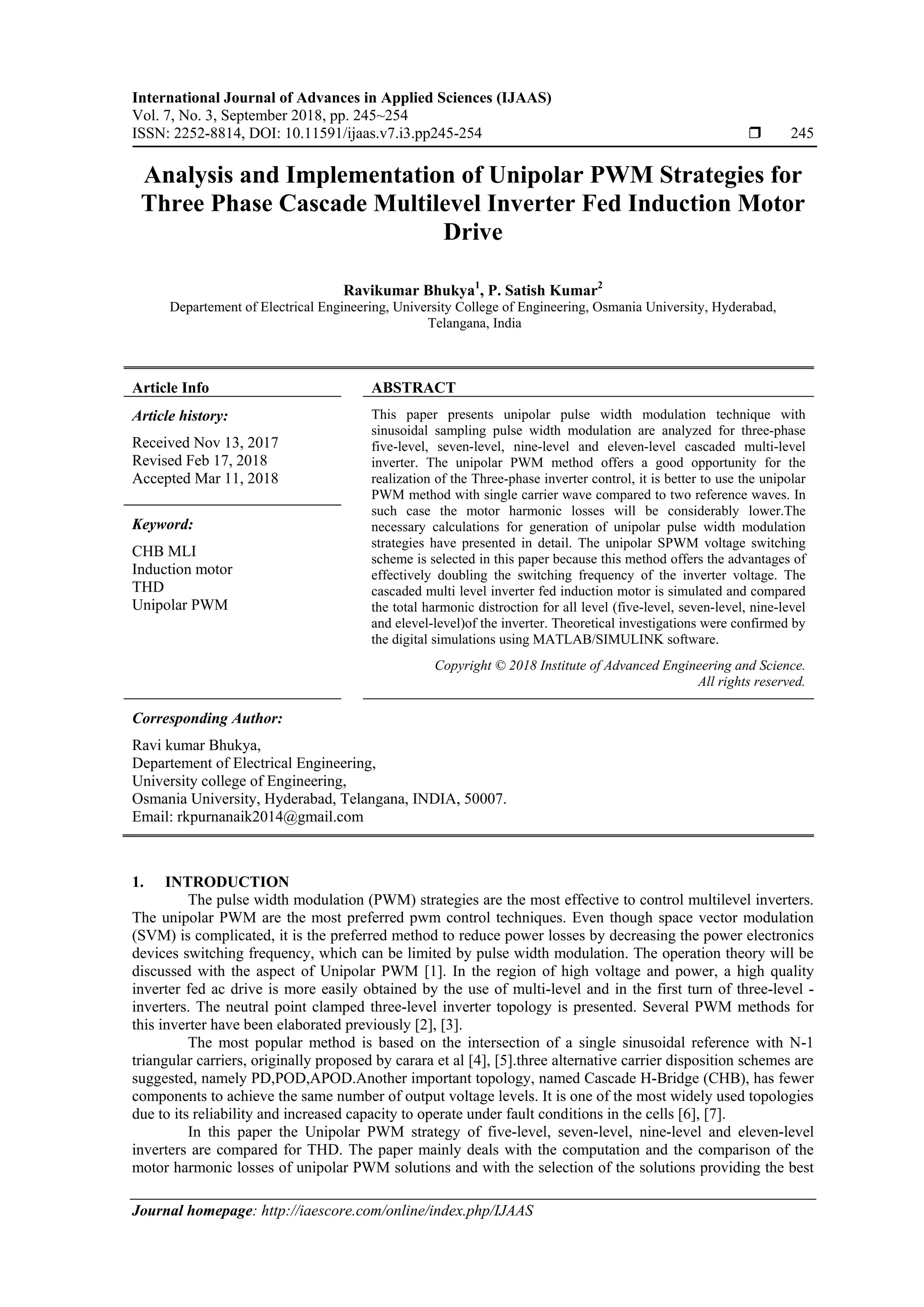 International Journal of Advances in Applied Sciences (IJAAS)
Vol. 7, No. 3, September 2018, pp. 245~254
ISSN: 2252-8814, DOI: 10.11591/ijaas.v7.i3.pp245-254  245
Journal homepage: http://iaescore.com/online/index.php/IJAAS
Analysis and Implementation of Unipolar PWM Strategies for
Three Phase Cascade Multilevel Inverter Fed Induction Motor
Drive
Ravikumar Bhukya1
, P. Satish Kumar2
Departement of Electrical Engineering, University College of Engineering, Osmania University, Hyderabad,
Telangana, India
Article Info ABSTRACT
Article history:
Received Nov 13, 2017
Revised Feb 17, 2018
Accepted Mar 11, 2018
This paper presents unipolar pulse width modulation technique with
sinusoidal sampling pulse width modulation are analyzed for three-phase
five-level, seven-level, nine-level and eleven-level cascaded multi-level
inverter. The unipolar PWM method offers a good opportunity for the
realization of the Three-phase inverter control, it is better to use the unipolar
PWM method with single carrier wave compared to two reference waves. In
such case the motor harmonic losses will be considerably lower.The
necessary calculations for generation of unipolar pulse width modulation
strategies have presented in detail. The unipolar SPWM voltage switching
scheme is selected in this paper because this method offers the advantages of
effectively doubling the switching frequency of the inverter voltage. The
cascaded multi level inverter fed induction motor is simulated and compared
the total harmonic distroction for all level (five-level, seven-level, nine-level
and elevel-level)of the inverter. Theoretical investigations were confirmed by
the digital simulations using MATLAB/SIMULINK software.
Keyword:
CHB MLI
Induction motor
THD
Unipolar PWM
Copyright © 2018 Institute of Advanced Engineering and Science.
All rights reserved.
Corresponding Author:
Ravi kumar Bhukya,
Departement of Electrical Engineering,
University college of Engineering,
Osmania University, Hyderabad, Telangana, INDIA, 50007.
Email: rkpurnanaik2014@gmail.com
1. INTRODUCTION
The pulse width modulation (PWM) strategies are the most effective to control multilevel inverters.
The unipolar PWM are the most preferred pwm control techniques. Even though space vector modulation
(SVM) is complicated, it is the preferred method to reduce power losses by decreasing the power electronics
devices switching frequency, which can be limited by pulse width modulation. The operation theory will be
discussed with the aspect of Unipolar PWM [1]. In the region of high voltage and power, a high quality
inverter fed ac drive is more easily obtained by the use of multi-level and in the first turn of three-level -
inverters. The neutral point clamped three-level inverter topology is presented. Several PWM methods for
this inverter have been elaborated previously [2], [3].
The most popular method is based on the intersection of a single sinusoidal reference with N-1
triangular carriers, originally proposed by carara et al [4], [5].three alternative carrier disposition schemes are
suggested, namely PD,POD,APOD.Another important topology, named Cascade H-Bridge (CHB), has fewer
components to achieve the same number of output voltage levels. It is one of the most widely used topologies
due to its reliability and increased capacity to operate under fault conditions in the cells [6], [7].
In this paper the Unipolar PWM strategy of five-level, seven-level, nine-level and eleven-level
inverters are compared for THD. The paper mainly deals with the computation and the comparison of the
motor harmonic losses of unipolar PWM solutions and with the selection of the solutions providing the best
 