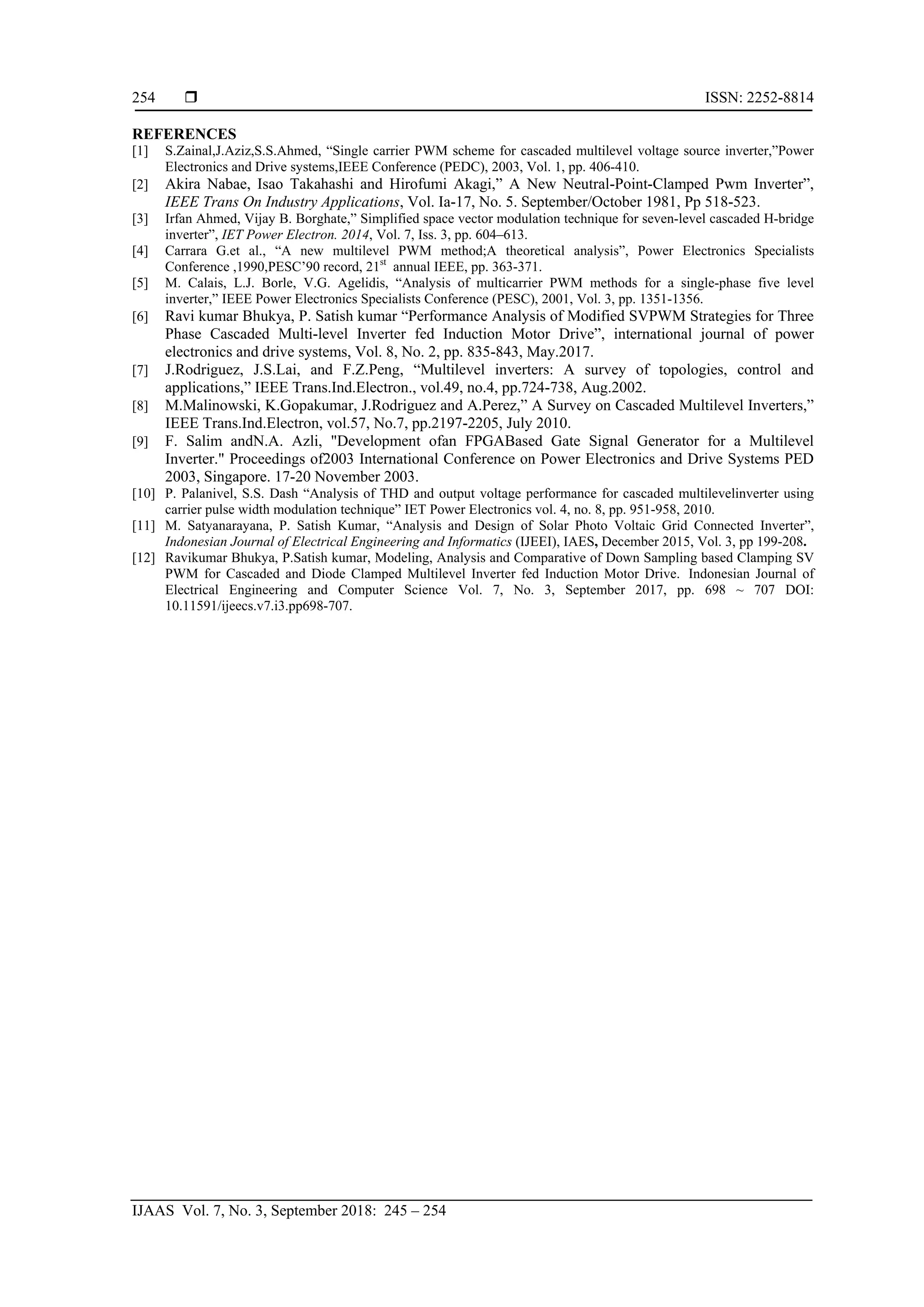  ISSN: 2252-8814
IJAAS Vol. 7, No. 3, September 2018: 245 – 254
254
REFERENCES
[1] S.Zainal,J.Aziz,S.S.Ahmed, “Single carrier PWM scheme for cascaded multilevel voltage source inverter,”Power
Electronics and Drive systems,IEEE Conference (PEDC), 2003, Vol. 1, pp. 406-410.
[2] Akira Nabae, Isao Takahashi and Hirofumi Akagi,” A New Neutral-Point-Clamped Pwm Inverter”,
IEEE Trans On Industry Applications, Vol. Ia-17, No. 5. September/October 1981, Pp 518-523.
[3] Irfan Ahmed, Vijay B. Borghate,” Simplified space vector modulation technique for seven-level cascaded H-bridge
inverter”, IET Power Electron. 2014, Vol. 7, Iss. 3, pp. 604–613.
[4] Carrara G.et al., “A new multilevel PWM method;A theoretical analysis”, Power Electronics Specialists
Conference ,1990,PESC’90 record, 21st
annual IEEE, pp. 363-371.
[5] M. Calais, L.J. Borle, V.G. Agelidis, “Analysis of multicarrier PWM methods for a single-phase five level
inverter,” IEEE Power Electronics Specialists Conference (PESC), 2001, Vol. 3, pp. 1351-1356.
[6] Ravi kumar Bhukya, P. Satish kumar “Performance Analysis of Modified SVPWM Strategies for Three
Phase Cascaded Multi-level Inverter fed Induction Motor Drive”, international journal of power
electronics and drive systems, Vol. 8, No. 2, pp. 835-843, May.2017.
[7] J.Rodriguez, J.S.Lai, and F.Z.Peng, “Multilevel inverters: A survey of topologies, control and
applications,” IEEE Trans.Ind.Electron., vol.49, no.4, pp.724-738, Aug.2002.
[8] M.Malinowski, K.Gopakumar, J.Rodriguez and A.Perez,” A Survey on Cascaded Multilevel Inverters,”
IEEE Trans.Ind.Electron, vol.57, No.7, pp.2197-2205, July 2010.
[9] F. Salim andN.A. Azli, "Development ofan FPGABased Gate Signal Generator for a Multilevel
Inverter." Proceedings of2003 International Conference on Power Electronics and Drive Systems PED
2003, Singapore. 17-20 November 2003.
[10] P. Palanivel, S.S. Dash “Analysis of THD and output voltage performance for cascaded multilevelinverter using
carrier pulse width modulation technique” IET Power Electronics vol. 4, no. 8, pp. 951-958, 2010.
[11] M. Satyanarayana, P. Satish Kumar, “Analysis and Design of Solar Photo Voltaic Grid Connected Inverter”,
Indonesian Journal of Electrical Engineering and Informatics (IJEEI), IAES, December 2015, Vol. 3, pp 199-208.
[12] Ravikumar Bhukya, P.Satish kumar, Modeling, Analysis and Comparative of Down Sampling based Clamping SV
PWM for Cascaded and Diode Clamped Multilevel Inverter fed Induction Motor Drive. Indonesian Journal of
Electrical Engineering and Computer Science Vol. 7, No. 3, September 2017, pp. 698 ~ 707 DOI:
10.11591/ijeecs.v7.i3.pp698-707.
 
