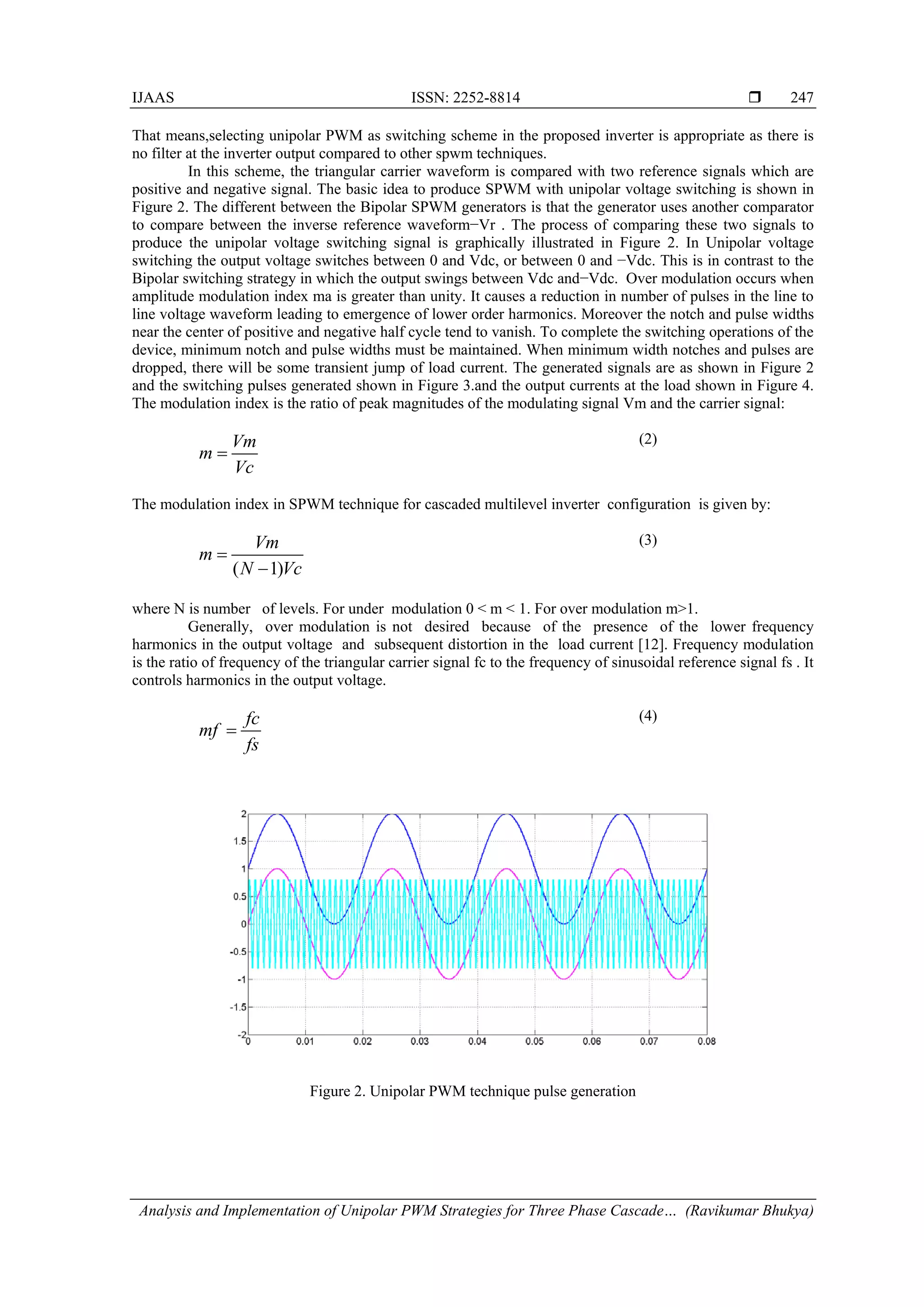 IJAAS ISSN: 2252-8814 
Analysis and Implementation of Unipolar PWM Strategies for Three Phase Cascade… (Ravikumar Bhukya)
247
That means,selecting unipolar PWM as switching scheme in the proposed inverter is appropriate as there is
no filter at the inverter output compared to other spwm techniques.
In this scheme, the triangular carrier waveform is compared with two reference signals which are
positive and negative signal. The basic idea to produce SPWM with unipolar voltage switching is shown in
Figure 2. The different between the Bipolar SPWM generators is that the generator uses another comparator
to compare between the inverse reference waveform−Vr . The process of comparing these two signals to
produce the unipolar voltage switching signal is graphically illustrated in Figure 2. In Unipolar voltage
switching the output voltage switches between 0 and Vdc, or between 0 and −Vdc. This is in contrast to the
Bipolar switching strategy in which the output swings between Vdc and−Vdc. Over modulation occurs when
amplitude modulation index ma is greater than unity. It causes a reduction in number of pulses in the line to
line voltage waveform leading to emergence of lower order harmonics. Moreover the notch and pulse widths
near the center of positive and negative half cycle tend to vanish. To complete the switching operations of the
device, minimum notch and pulse widths must be maintained. When minimum width notches and pulses are
dropped, there will be some transient jump of load current. The generated signals are as shown in Figure 2
and the switching pulses generated shown in Figure 3.and the output currents at the load shown in Figure 4.
The modulation index is the ratio of peak magnitudes of the modulating signal Vm and the carrier signal:
Vm
m
Vc
=
(2)
The modulation index in SPWM technique for cascaded multilevel inverter configuration is given by:
( 1)
Vm
m
N Vc
=
−
(3)
where N is number of levels. For under modulation 0 < m < 1. For over modulation m>1.
Generally, over modulation is not desired because of the presence of the lower frequency
harmonics in the output voltage and subsequent distortion in the load current [12]. Frequency modulation
is the ratio of frequency of the triangular carrier signal fc to the frequency of sinusoidal reference signal fs . It
controls harmonics in the output voltage.
fc
mf
fs
=
(4)
Figure 2. Unipolar PWM technique pulse generation
 