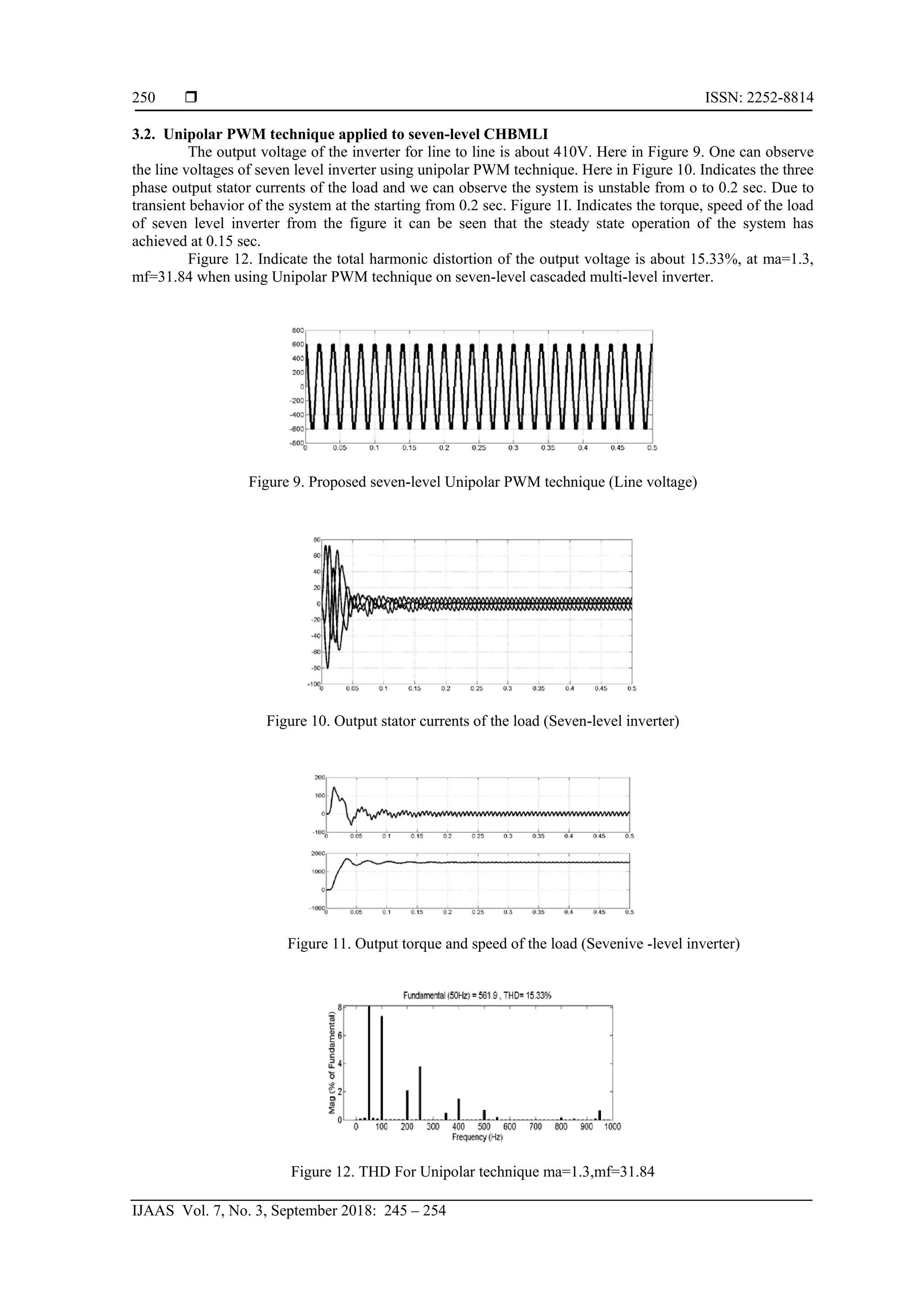  ISSN: 2252-8814
IJAAS Vol. 7, No. 3, September 2018: 245 – 254
250
3.2. Unipolar PWM technique applied to seven-level CHBMLI
The output voltage of the inverter for line to line is about 410V. Here in Figure 9. One can observe
the line voltages of seven level inverter using unipolar PWM technique. Here in Figure 10. Indicates the three
phase output stator currents of the load and we can observe the system is unstable from o to 0.2 sec. Due to
transient behavior of the system at the starting from 0.2 sec. Figure 1I. Indicates the torque, speed of the load
of seven level inverter from the figure it can be seen that the steady state operation of the system has
achieved at 0.15 sec.
Figure 12. Indicate the total harmonic distortion of the output voltage is about 15.33%, at ma=1.3,
mf=31.84 when using Unipolar PWM technique on seven-level cascaded multi-level inverter.
Figure 9. Proposed seven-level Unipolar PWM technique (Line voltage)
Figure 10. Output stator currents of the load (Seven-level inverter)
Figure 11. Output torque and speed of the load (Sevenive -level inverter)
Figure 12. THD For Unipolar technique ma=1.3,mf=31.84
 
