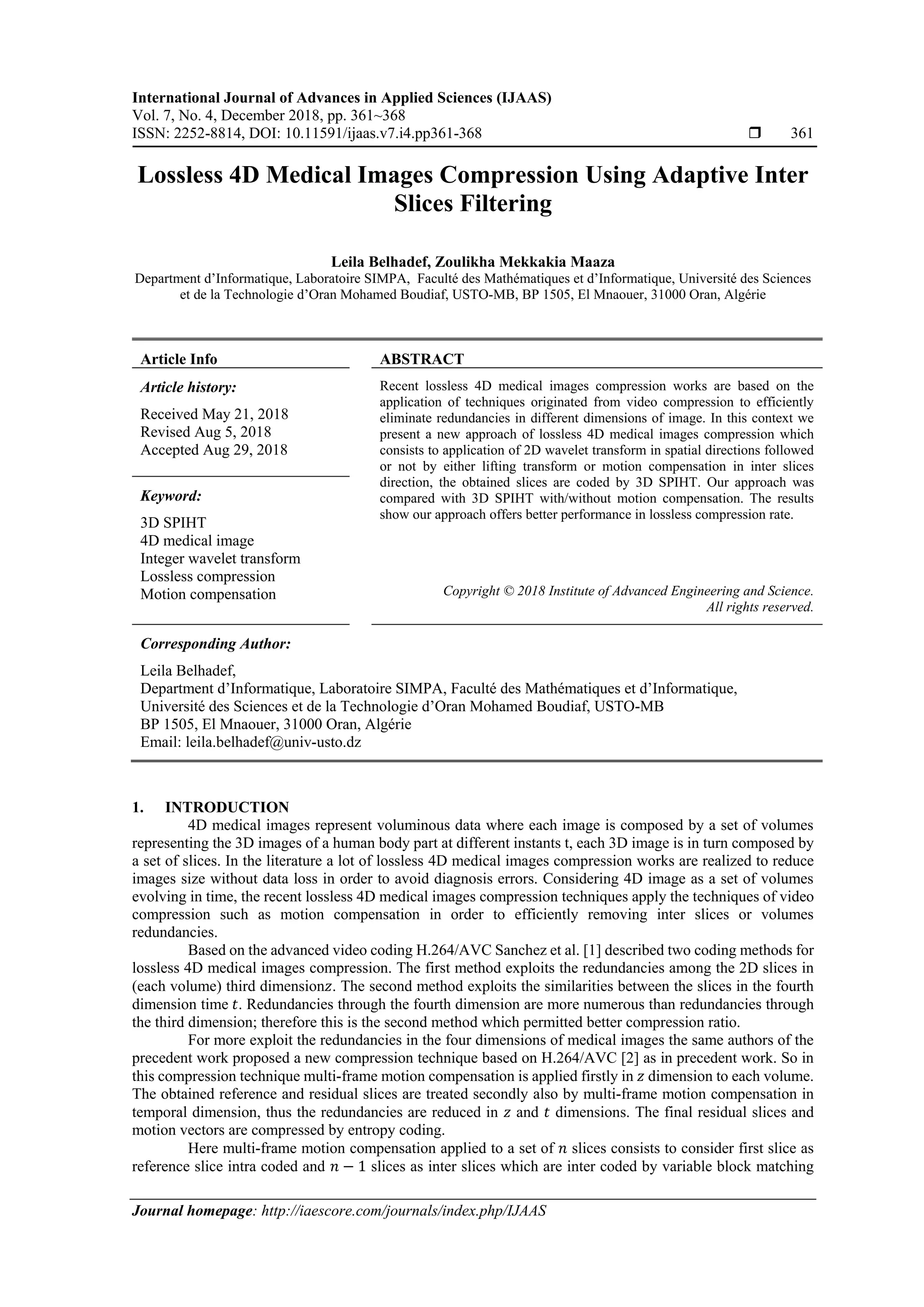 International Journal of Advances in Applied Sciences (IJAAS)
Vol. 7, No. 4, December 2018, pp. 361~368
ISSN: 2252-8814, DOI: 10.11591/ijaas.v7.i4.pp361-368  361
Journal homepage: http://iaescore.com/journals/index.php/IJAAS
Lossless 4D Medical Images Compression Using Adaptive Inter
Slices Filtering
Leila Belhadef, Zoulikha Mekkakia Maaza
Department d’Informatique, Laboratoire SIMPA, Faculté des Mathématiques et d’Informatique, Université des Sciences
et de la Technologie d’Oran Mohamed Boudiaf, USTO-MB, BP 1505, El Mnaouer, 31000 Oran, Algérie
Article Info ABSTRACT
Article history:
Received May 21, 2018
Revised Aug 5, 2018
Accepted Aug 29, 2018
Recent lossless 4D medical images compression works are based on the
application of techniques originated from video compression to efficiently
eliminate redundancies in different dimensions of image. In this context we
present a new approach of lossless 4D medical images compression which
consists to application of 2D wavelet transform in spatial directions followed
or not by either lifting transform or motion compensation in inter slices
direction, the obtained slices are coded by 3D SPIHT. Our approach was
compared with 3D SPIHT with/without motion compensation. The results
show our approach offers better performance in lossless compression rate.
Keyword:
3D SPIHT
4D medical image
Integer wavelet transform
Lossless compression
Motion compensation Copyright © 2018 Institute of Advanced Engineering and Science.
All rights reserved.
Corresponding Author:
Leila Belhadef,
Department d’Informatique, Laboratoire SIMPA, Faculté des Mathématiques et d’Informatique,
Université des Sciences et de la Technologie d’Oran Mohamed Boudiaf, USTO-MB
BP 1505, El Mnaouer, 31000 Oran, Algérie
Email: leila.belhadef@univ-usto.dz
1. INTRODUCTION
4D medical images represent voluminous data where each image is composed by a set of volumes
representing the 3D images of a human body part at different instants t, each 3D image is in turn composed by
a set of slices. In the literature a lot of lossless 4D medical images compression works are realized to reduce
images size without data loss in order to avoid diagnosis errors. Considering 4D image as a set of volumes
evolving in time, the recent lossless 4D medical images compression techniques apply the techniques of video
compression such as motion compensation in order to efficiently removing inter slices or volumes
redundancies.
Based on the advanced video coding H.264/AVC Sanchez et al. [1] described two coding methods for
lossless 4D medical images compression. The first method exploits the redundancies among the 2D slices in
(each volume) third dimension𝑧. The second method exploits the similarities between the slices in the fourth
dimension time 𝑡. Redundancies through the fourth dimension are more numerous than redundancies through
the third dimension; therefore this is the second method which permitted better compression ratio.
For more exploit the redundancies in the four dimensions of medical images the same authors of the
precedent work proposed a new compression technique based on H.264/AVC [2] as in precedent work. So in
this compression technique multi-frame motion compensation is applied firstly in 𝑧 dimension to each volume.
The obtained reference and residual slices are treated secondly also by multi-frame motion compensation in
temporal dimension, thus the redundancies are reduced in 𝑧 and 𝑡 dimensions. The final residual slices and
motion vectors are compressed by entropy coding.
Here multi-frame motion compensation applied to a set of 𝑛 slices consists to consider first slice as
reference slice intra coded and 𝑛 − 1 slices as inter slices which are inter coded by variable block matching
 