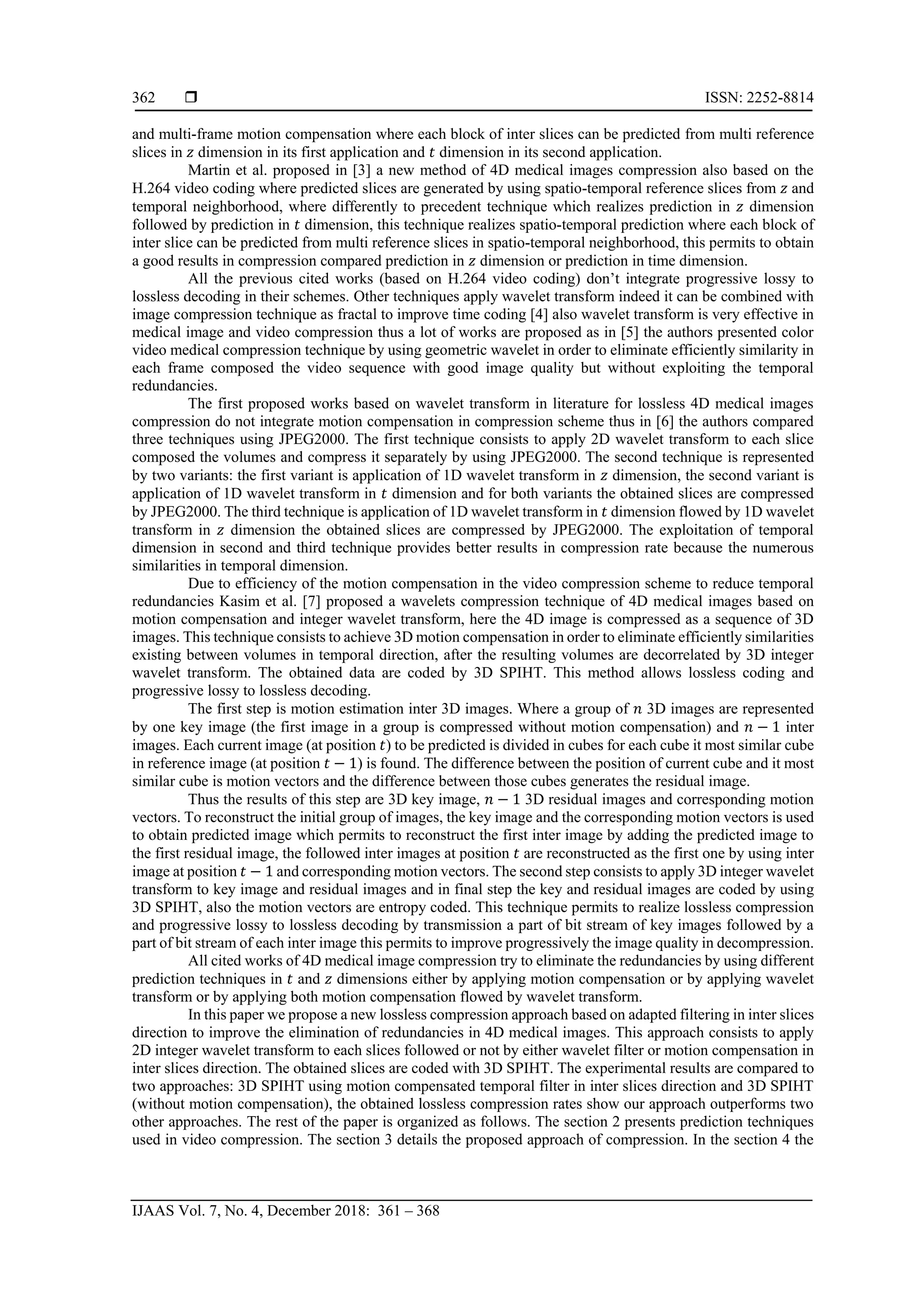  ISSN: 2252-8814
IJAAS Vol. 7, No. 4, December 2018: 361 – 368
362
and multi-frame motion compensation where each block of inter slices can be predicted from multi reference
slices in 𝑧 dimension in its first application and 𝑡 dimension in its second application.
Martin et al. proposed in [3] a new method of 4D medical images compression also based on the
H.264 video coding where predicted slices are generated by using spatio-temporal reference slices from 𝑧 and
temporal neighborhood, where differently to precedent technique which realizes prediction in 𝑧 dimension
followed by prediction in 𝑡 dimension, this technique realizes spatio-temporal prediction where each block of
inter slice can be predicted from multi reference slices in spatio-temporal neighborhood, this permits to obtain
a good results in compression compared prediction in 𝑧 dimension or prediction in time dimension.
All the previous cited works (based on H.264 video coding) don’t integrate progressive lossy to
lossless decoding in their schemes. Other techniques apply wavelet transform indeed it can be combined with
image compression technique as fractal to improve time coding [4] also wavelet transform is very effective in
medical image and video compression thus a lot of works are proposed as in [5] the authors presented color
video medical compression technique by using geometric wavelet in order to eliminate efficiently similarity in
each frame composed the video sequence with good image quality but without exploiting the temporal
redundancies.
The first proposed works based on wavelet transform in literature for lossless 4D medical images
compression do not integrate motion compensation in compression scheme thus in [6] the authors compared
three techniques using JPEG2000. The first technique consists to apply 2D wavelet transform to each slice
composed the volumes and compress it separately by using JPEG2000. The second technique is represented
by two variants: the first variant is application of 1D wavelet transform in 𝑧 dimension, the second variant is
application of 1D wavelet transform in 𝑡 dimension and for both variants the obtained slices are compressed
by JPEG2000. The third technique is application of 1D wavelet transform in 𝑡 dimension flowed by 1D wavelet
transform in 𝑧 dimension the obtained slices are compressed by JPEG2000. The exploitation of temporal
dimension in second and third technique provides better results in compression rate because the numerous
similarities in temporal dimension.
Due to efficiency of the motion compensation in the video compression scheme to reduce temporal
redundancies Kasim et al. [7] proposed a wavelets compression technique of 4D medical images based on
motion compensation and integer wavelet transform, here the 4D image is compressed as a sequence of 3D
images. This technique consists to achieve 3D motion compensation in order to eliminate efficiently similarities
existing between volumes in temporal direction, after the resulting volumes are decorrelated by 3D integer
wavelet transform. The obtained data are coded by 3D SPIHT. This method allows lossless coding and
progressive lossy to lossless decoding.
The first step is motion estimation inter 3D images. Where a group of 𝑛 3D images are represented
by one key image (the first image in a group is compressed without motion compensation) and 𝑛 − 1 inter
images. Each current image (at position 𝑡) to be predicted is divided in cubes for each cube it most similar cube
in reference image (at position 𝑡 − 1) is found. The difference between the position of current cube and it most
similar cube is motion vectors and the difference between those cubes generates the residual image.
Thus the results of this step are 3D key image, 𝑛 − 1 3D residual images and corresponding motion
vectors. To reconstruct the initial group of images, the key image and the corresponding motion vectors is used
to obtain predicted image which permits to reconstruct the first inter image by adding the predicted image to
the first residual image, the followed inter images at position 𝑡 are reconstructed as the first one by using inter
image at position 𝑡 − 1 and corresponding motion vectors. The second step consists to apply 3D integer wavelet
transform to key image and residual images and in final step the key and residual images are coded by using
3D SPIHT, also the motion vectors are entropy coded. This technique permits to realize lossless compression
and progressive lossy to lossless decoding by transmission a part of bit stream of key images followed by a
part of bit stream of each inter image this permits to improve progressively the image quality in decompression.
All cited works of 4D medical image compression try to eliminate the redundancies by using different
prediction techniques in 𝑡 and 𝑧 dimensions either by applying motion compensation or by applying wavelet
transform or by applying both motion compensation flowed by wavelet transform.
In this paper we propose a new lossless compression approach based on adapted filtering in inter slices
direction to improve the elimination of redundancies in 4D medical images. This approach consists to apply
2D integer wavelet transform to each slices followed or not by either wavelet filter or motion compensation in
inter slices direction. The obtained slices are coded with 3D SPIHT. The experimental results are compared to
two approaches: 3D SPIHT using motion compensated temporal filter in inter slices direction and 3D SPIHT
(without motion compensation), the obtained lossless compression rates show our approach outperforms two
other approaches. The rest of the paper is organized as follows. The section 2 presents prediction techniques
used in video compression. The section 3 details the proposed approach of compression. In the section 4 the
 