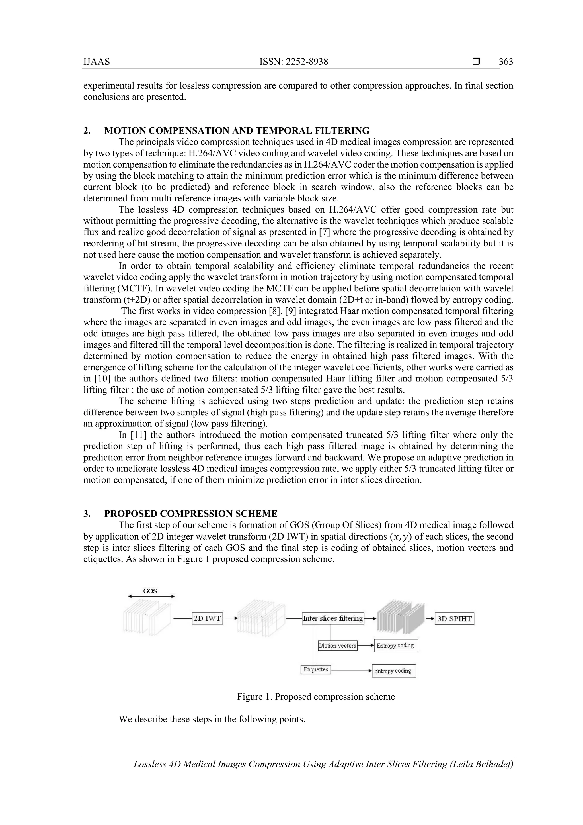 IJAAS ISSN: 2252-8938 
Lossless 4D Medical Images Compression Using Adaptive Inter Slices Filtering (Leila Belhadef)
363
experimental results for lossless compression are compared to other compression approaches. In final section
conclusions are presented.
2. MOTION COMPENSATION AND TEMPORAL FILTERING
The principals video compression techniques used in 4D medical images compression are represented
by two types of technique: H.264/AVC video coding and wavelet video coding. These techniques are based on
motion compensation to eliminate the redundancies as in H.264/AVC coder the motion compensation is applied
by using the block matching to attain the minimum prediction error which is the minimum difference between
current block (to be predicted) and reference block in search window, also the reference blocks can be
determined from multi reference images with variable block size.
The lossless 4D compression techniques based on H.264/AVC offer good compression rate but
without permitting the progressive decoding, the alternative is the wavelet techniques which produce scalable
flux and realize good decorrelation of signal as presented in [7] where the progressive decoding is obtained by
reordering of bit stream, the progressive decoding can be also obtained by using temporal scalability but it is
not used here cause the motion compensation and wavelet transform is achieved separately.
In order to obtain temporal scalability and efficiency eliminate temporal redundancies the recent
wavelet video coding apply the wavelet transform in motion trajectory by using motion compensated temporal
filtering (MCTF). In wavelet video coding the MCTF can be applied before spatial decorrelation with wavelet
transform (t+2D) or after spatial decorrelation in wavelet domain (2D+t or in-band) flowed by entropy coding.
The first works in video compression [8], [9] integrated Haar motion compensated temporal filtering
where the images are separated in even images and odd images, the even images are low pass filtered and the
odd images are high pass filtered, the obtained low pass images are also separated in even images and odd
images and filtered till the temporal level decomposition is done. The filtering is realized in temporal trajectory
determined by motion compensation to reduce the energy in obtained high pass filtered images. With the
emergence of lifting scheme for the calculation of the integer wavelet coefficients, other works were carried as
in [10] the authors defined two filters: motion compensated Haar lifting filter and motion compensated 5/3
lifting filter ; the use of motion compensated 5/3 lifting filter gave the best results.
The scheme lifting is achieved using two steps prediction and update: the prediction step retains
difference between two samples of signal (high pass filtering) and the update step retains the average therefore
an approximation of signal (low pass filtering).
In [11] the authors introduced the motion compensated truncated 5/3 lifting filter where only the
prediction step of lifting is performed, thus each high pass filtered image is obtained by determining the
prediction error from neighbor reference images forward and backward. We propose an adaptive prediction in
order to ameliorate lossless 4D medical images compression rate, we apply either 5/3 truncated lifting filter or
motion compensated, if one of them minimize prediction error in inter slices direction.
3. PROPOSED COMPRESSION SCHEME
The first step of our scheme is formation of GOS (Group Of Slices) from 4D medical image followed
by application of 2D integer wavelet transform (2D IWT) in spatial directions (𝑥, 𝑦) of each slices, the second
step is inter slices filtering of each GOS and the final step is coding of obtained slices, motion vectors and
etiquettes. As shown in Figure 1 proposed compression scheme.
Figure 1. Proposed compression scheme
We describe these steps in the following points.
 