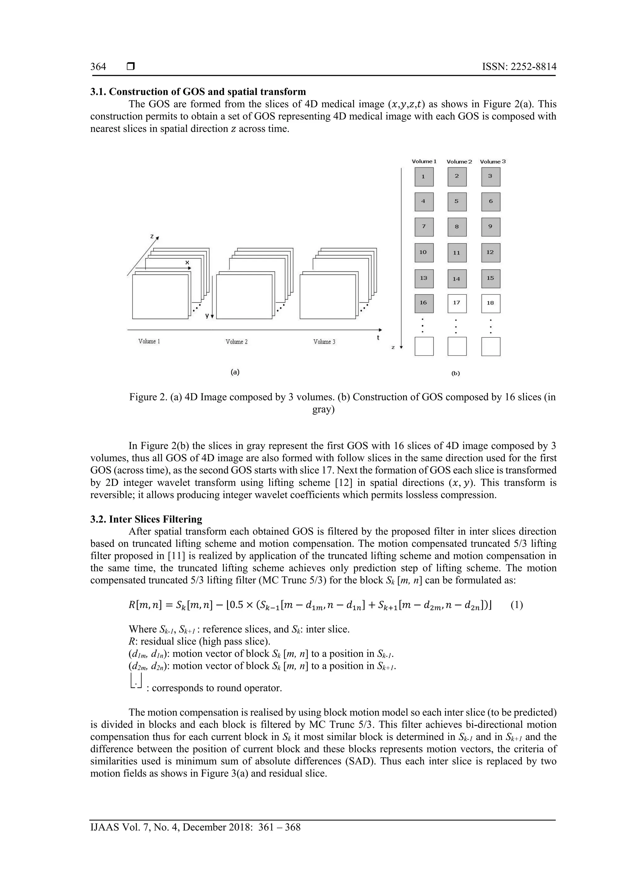  ISSN: 2252-8814
IJAAS Vol. 7, No. 4, December 2018: 361 – 368
364
3.1. Construction of GOS and spatial transform
The GOS are formed from the slices of 4D medical image (𝑥,𝑦,𝑧,𝑡) as shows in Figure 2(a). This
construction permits to obtain a set of GOS representing 4D medical image with each GOS is composed with
nearest slices in spatial direction 𝑧 across time.
Figure 2. (a) 4D Image composed by 3 volumes. (b) Construction of GOS composed by 16 slices (in
gray)
In Figure 2(b) the slices in gray represent the first GOS with 16 slices of 4D image composed by 3
volumes, thus all GOS of 4D image are also formed with follow slices in the same direction used for the first
GOS (across time), as the second GOS starts with slice 17. Next the formation of GOS each slice is transformed
by 2D integer wavelet transform using lifting scheme [12] in spatial directions (𝑥, 𝑦). This transform is
reversible; it allows producing integer wavelet coefficients which permits lossless compression.
3.2. Inter Slices Filtering
After spatial transform each obtained GOS is filtered by the proposed filter in inter slices direction
based on truncated lifting scheme and motion compensation. The motion compensated truncated 5/3 lifting
filter proposed in [11] is realized by application of the truncated lifting scheme and motion compensation in
the same time, the truncated lifting scheme achieves only prediction step of lifting scheme. The motion
compensated truncated 5/3 lifting filter (MC Trunc 5/3) for the block Sk [m, n] can be formulated as:
𝑅[𝑚, 𝑛] = 𝑆 𝑘[𝑚, 𝑛] − ⌊0.5 × (𝑆 𝑘−1[𝑚 − 𝑑1𝑚, 𝑛 − 𝑑1𝑛] + 𝑆 𝑘+1[𝑚 − 𝑑2𝑚, 𝑛 − 𝑑2𝑛])⌋ (1)
Where Sk-1, Sk+1 : reference slices, and Sk: inter slice.
R: residual slice (high pass slice).
(d1m, d1n): motion vector of block Sk [m, n] to a position in Sk-1.
(d2m, d2n): motion vector of block Sk [m, n] to a position in Sk+1.
.
: corresponds to round operator.
The motion compensation is realised by using block motion model so each inter slice (to be predicted)
is divided in blocks and each block is filtered by MC Trunc 5/3. This filter achieves bi-directional motion
compensation thus for each current block in Sk it most similar block is determined in Sk-1 and in Sk+1 and the
difference between the position of current block and these blocks represents motion vectors, the criteria of
similarities used is minimum sum of absolute differences (SAD). Thus each inter slice is replaced by two
motion fields as shows in Figure 3(a) and residual slice.
 