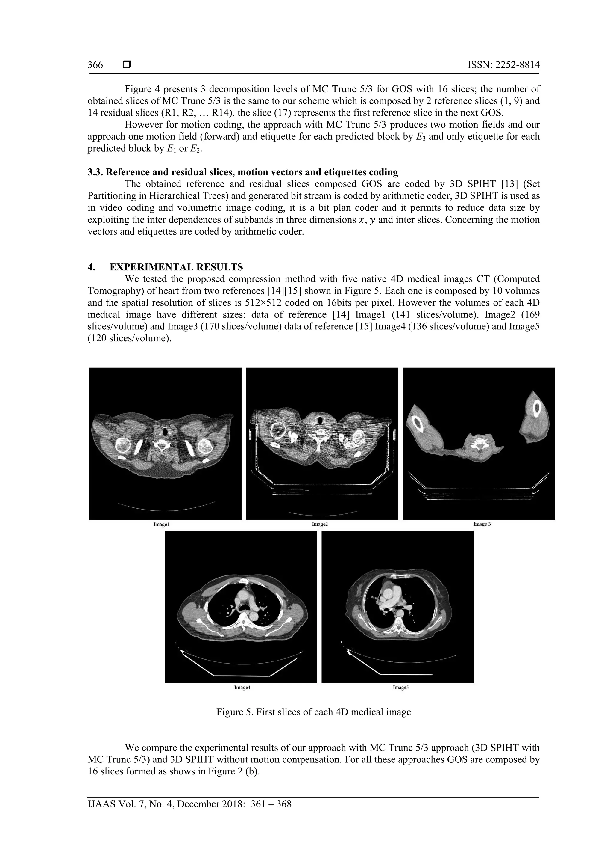  ISSN: 2252-8814
IJAAS Vol. 7, No. 4, December 2018: 361 – 368
366
Figure 4 presents 3 decomposition levels of MC Trunc 5/3 for GOS with 16 slices; the number of
obtained slices of MC Trunc 5/3 is the same to our scheme which is composed by 2 reference slices (1, 9) and
14 residual slices (R1, R2, … R14), the slice (17) represents the first reference slice in the next GOS.
However for motion coding, the approach with MC Trunc 5/3 produces two motion fields and our
approach one motion field (forward) and etiquette for each predicted block by E3 and only etiquette for each
predicted block by E1 or E2.
3.3. Reference and residual slices, motion vectors and etiquettes coding
The obtained reference and residual slices composed GOS are coded by 3D SPIHT [13] (Set
Partitioning in Hierarchical Trees) and generated bit stream is coded by arithmetic coder, 3D SPIHT is used as
in video coding and volumetric image coding, it is a bit plan coder and it permits to reduce data size by
exploiting the inter dependences of subbands in three dimensions 𝑥, 𝑦 and inter slices. Concerning the motion
vectors and etiquettes are coded by arithmetic coder.
4. EXPERIMENTAL RESULTS
We tested the proposed compression method with five native 4D medical images CT (Computed
Tomography) of heart from two references [14][15] shown in Figure 5. Each one is composed by 10 volumes
and the spatial resolution of slices is 512×512 coded on 16bits per pixel. However the volumes of each 4D
medical image have different sizes: data of reference [14] Image1 (141 slices/volume), Image2 (169
slices/volume) and Image3 (170 slices/volume) data of reference [15] Image4 (136 slices/volume) and Image5
(120 slices/volume).
Figure 5. First slices of each 4D medical image
We compare the experimental results of our approach with MC Trunc 5/3 approach (3D SPIHT with
MC Trunc 5/3) and 3D SPIHT without motion compensation. For all these approaches GOS are composed by
16 slices formed as shows in Figure 2 (b).
 
