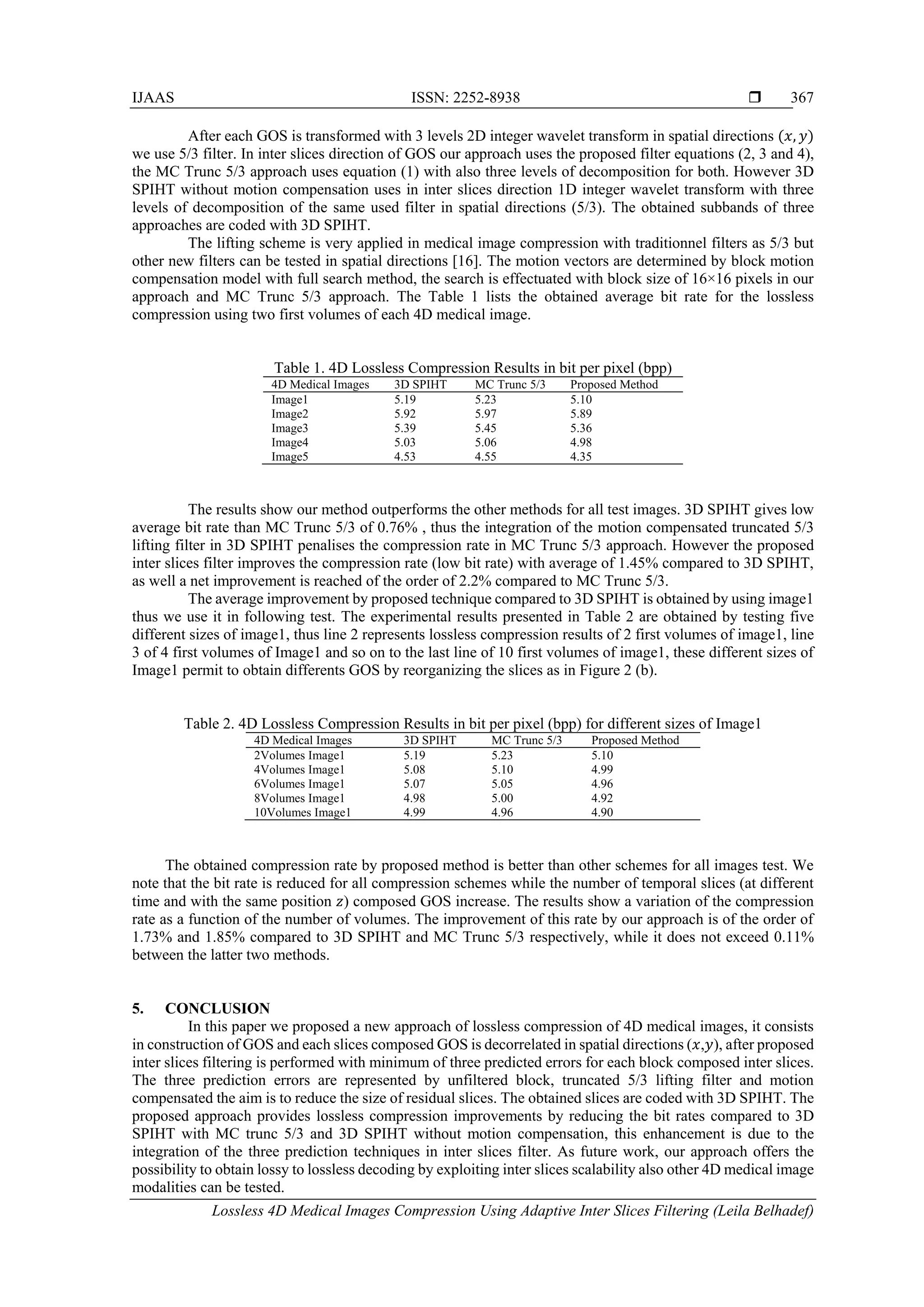 IJAAS ISSN: 2252-8938 
Lossless 4D Medical Images Compression Using Adaptive Inter Slices Filtering (Leila Belhadef)
367
After each GOS is transformed with 3 levels 2D integer wavelet transform in spatial directions (𝑥, 𝑦)
we use 5/3 filter. In inter slices direction of GOS our approach uses the proposed filter equations (2, 3 and 4),
the MC Trunc 5/3 approach uses equation (1) with also three levels of decomposition for both. However 3D
SPIHT without motion compensation uses in inter slices direction 1D integer wavelet transform with three
levels of decomposition of the same used filter in spatial directions (5/3). The obtained subbands of three
approaches are coded with 3D SPIHT.
The lifting scheme is very applied in medical image compression with traditionnel filters as 5/3 but
other new filters can be tested in spatial directions [16]. The motion vectors are determined by block motion
compensation model with full search method, the search is effectuated with block size of 16×16 pixels in our
approach and MC Trunc 5/3 approach. The Table 1 lists the obtained average bit rate for the lossless
compression using two first volumes of each 4D medical image.
Table 1. 4D Lossless Compression Results in bit per pixel (bpp)
4D Medical Images 3D SPIHT MC Trunc 5/3 Proposed Method
Image1 5.19 5.23 5.10
Image2 5.92 5.97 5.89
Image3 5.39 5.45 5.36
Image4 5.03 5.06 4.98
Image5 4.53 4.55 4.35
The results show our method outperforms the other methods for all test images. 3D SPIHT gives low
average bit rate than MC Trunc 5/3 of 0.76% , thus the integration of the motion compensated truncated 5/3
lifting filter in 3D SPIHT penalises the compression rate in MC Trunc 5/3 approach. However the proposed
inter slices filter improves the compression rate (low bit rate) with average of 1.45% compared to 3D SPIHT,
as well a net improvement is reached of the order of 2.2% compared to MC Trunc 5/3.
The average improvement by proposed technique compared to 3D SPIHT is obtained by using image1
thus we use it in following test. The experimental results presented in Table 2 are obtained by testing five
different sizes of image1, thus line 2 represents lossless compression results of 2 first volumes of image1, line
3 of 4 first volumes of Image1 and so on to the last line of 10 first volumes of image1, these different sizes of
Image1 permit to obtain differents GOS by reorganizing the slices as in Figure 2 (b).
Table 2. 4D Lossless Compression Results in bit per pixel (bpp) for different sizes of Image1
4D Medical Images 3D SPIHT MC Trunc 5/3 Proposed Method
2Volumes Image1 5.19 5.23 5.10
4Volumes Image1 5.08 5.10 4.99
6Volumes Image1 5.07 5.05 4.96
8Volumes Image1 4.98 5.00 4.92
10Volumes Image1 4.99 4.96 4.90
The obtained compression rate by proposed method is better than other schemes for all images test. We
note that the bit rate is reduced for all compression schemes while the number of temporal slices (at different
time and with the same position 𝑧) composed GOS increase. The results show a variation of the compression
rate as a function of the number of volumes. The improvement of this rate by our approach is of the order of
1.73% and 1.85% compared to 3D SPIHT and MC Trunc 5/3 respectively, while it does not exceed 0.11%
between the latter two methods.
5. CONCLUSION
In this paper we proposed a new approach of lossless compression of 4D medical images, it consists
in construction of GOS and each slices composed GOS is decorrelated in spatial directions (𝑥,𝑦), after proposed
inter slices filtering is performed with minimum of three predicted errors for each block composed inter slices.
The three prediction errors are represented by unfiltered block, truncated 5/3 lifting filter and motion
compensated the aim is to reduce the size of residual slices. The obtained slices are coded with 3D SPIHT. The
proposed approach provides lossless compression improvements by reducing the bit rates compared to 3D
SPIHT with MC trunc 5/3 and 3D SPIHT without motion compensation, this enhancement is due to the
integration of the three prediction techniques in inter slices filter. As future work, our approach offers the
possibility to obtain lossy to lossless decoding by exploiting inter slices scalability also other 4D medical image
modalities can be tested.
 
