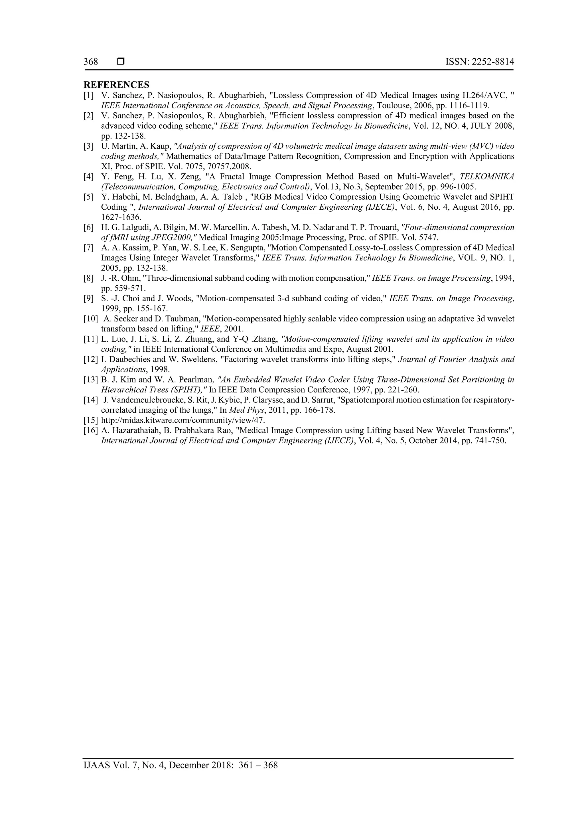  ISSN: 2252-8814
IJAAS Vol. 7, No. 4, December 2018: 361 – 368
368
REFERENCES
[1] V. Sanchez, P. Nasiopoulos, R. Abugharbieh, "Lossless Compression of 4D Medical Images using H.264/AVC, "
IEEE International Conference on Acoustics, Speech, and Signal Processing, Toulouse, 2006, pp. 1116-1119.
[2] V. Sanchez, P. Nasiopoulos, R. Abugharbieh, "Efficient lossless compression of 4D medical images based on the
advanced video coding scheme," IEEE Trans. Information Technology In Biomedicine, Vol. 12, NO. 4, JULY 2008,
pp. 132-138.
[3] U. Martin, A. Kaup, "Analysis of compression of 4D volumetric medical image datasets using multi-view (MVC) video
coding methods," Mathematics of Data/Image Pattern Recognition, Compression and Encryption with Applications
XI, Proc. of SPIE. Vol. 7075, 70757,2008.
[4] Y. Feng, H. Lu, X. Zeng, "A Fractal Image Compression Method Based on Multi-Wavelet", TELKOMNIKA
(Telecommunication, Computing, Electronics and Control), Vol.13, No.3, September 2015, pp. 996-1005.
[5] Y. Habchi, M. Beladgham, A. A. Taleb , "RGB Medical Video Compression Using Geometric Wavelet and SPIHT
Coding ", International Journal of Electrical and Computer Engineering (IJECE), Vol. 6, No. 4, August 2016, pp.
1627-1636.
[6] H. G. Lalgudi, A. Bilgin, M. W. Marcellin, A. Tabesh, M. D. Nadar and T. P. Trouard, "Four-dimensional compression
of fMRI using JPEG2000," Medical Imaging 2005:Image Processing, Proc. of SPIE. Vol. 5747.
[7] A. A. Kassim, P. Yan, W. S. Lee, K. Sengupta, "Motion Compensated Lossy-to-Lossless Compression of 4D Medical
Images Using Integer Wavelet Transforms," IEEE Trans. Information Technology In Biomedicine, VOL. 9, NO. 1,
2005, pp. 132-138.
[8] J. -R. Ohm, "Three-dimensional subband coding with motion compensation," IEEE Trans. on Image Processing, 1994,
pp. 559-571.
[9] S. -J. Choi and J. Woods, "Motion-compensated 3-d subband coding of video," IEEE Trans. on Image Processing,
1999, pp. 155-167.
[10] A. Secker and D. Taubman, "Motion-compensated highly scalable video compression using an adaptative 3d wavelet
transform based on lifting," IEEE, 2001.
[11] L. Luo, J. Li, S. Li, Z. Zhuang, and Y-Q .Zhang, "Motion-compensated lifting wavelet and its application in video
coding," in IEEE International Conference on Multimedia and Expo, August 2001.
[12] I. Daubechies and W. Sweldens, "Factoring wavelet transforms into lifting steps," Journal of Fourier Analysis and
Applications, 1998.
[13] B. J. Kim and W. A. Pearlman, "An Embedded Wavelet Video Coder Using Three-Dimensional Set Partitioning in
Hierarchical Trees (SPIHT)," In IEEE Data Compression Conference, 1997, pp. 221-260.
[14] J. Vandemeulebroucke, S. Rit, J. Kybic, P. Clarysse, and D. Sarrut, "Spatiotemporal motion estimation for respiratory-
correlated imaging of the lungs," In Med Phys, 2011, pp. 166-178.
[15] http://midas.kitware.com/community/view/47.
[16] A. Hazarathaiah, B. Prabhakara Rao, "Medical Image Compression using Lifting based New Wavelet Transforms",
International Journal of Electrical and Computer Engineering (IJECE), Vol. 4, No. 5, October 2014, pp. 741-750.
 