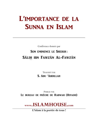 L’IMPORTANCE DE LA
SUNNA EN ISLAM
Conférence donnée par
SON EMINENCE LE SHEIKH :
Sâlih ibn Fawzân Al-Fawzân
TRADUIT PAR
S. ABU
C
ABDILLAH
PUBLIE PAR
Le bureau de prêche de Rabwah (Riyadh)
www.ISLAMHOUSE.com
L’islam à la portée de tous !
 