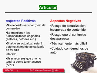 Articular
Aspectos Positivos
•No necesito servidor (host de
contenido)
•Se mantienen las
funcionalidades originales
(enlaces, botones etc.)
•Si algo se actualiza, estará
automáticamente actualizado
en mi sitio
•Rápido
•Usar recursos que uno no
tendría como tener acceso
(API*)
Aspectos Negativos
•Riesgo de actualización
inesperada de contenido
•Riesgo que el contenido
desaparezca
•Técnicamente más difícil
•Cuidado con derechos de
autor
USACH 6 Prof. Marcelo Santos - @celoo
 