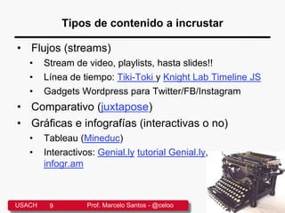Tipos de contenido a incrustar
• Flujos (streams)
• Stream de video, playlists, hasta slides!!
• Línea de tiempo: Tiki-Toki y Knight Lab Timeline JS
• Gadgets Wordpress para Twitter/FB/Instagram
• Comparativo (juxtapose)
• Gráficas e infografías (interactivas o no)
• Tableau (Mineduc)
• Interactivos: Genial.ly tutorial Genial.ly,
infogr.am
USACH 9 Prof. Marcelo Santos - @celoo
 