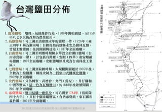 台灣鹽田分佈

1.鹿港鹽場：地理、氣候條件均差，1900年開始闢建，至1959
  年八七水災後改墾為農業使用。
2.高雄鹽場：可上溯至清康熙末年的鹽埕一帶，1726年（雍
  正四年）稱為瀨南場；日據後指高雄縣永安烏樹林瓦盤、
  竹滬土盤鹽田；後因開闢興達港，1987年全面廢曬。
3.台南鹽場：可上溯至明鄭時期陳永華設立的瀨口鹽場（台
  南市喜樹一帶），計包括有灣裡、安順（四草）和安順鹼
  場鹽田；1997全面廢曬，安順鹽場原址成為台南科技工業
  區。
4.七股鹽場：可上溯到荷據時期，大規模開闢起於1935年後，
  全數為土盤鹽灘，爾後改制為一貫集中式機械化鹽灘，
  2002年全面廢曬。
5.北門鹽場：分為蚵寮、武德會、北門（舊埕）、井仔腳和
  中洲等鹽區，清一色為瓦盤鹽田，約1818年後陸續開闢，
  2001年全面廢曬。
6.布袋鹽場：鹽田結構一應俱全，可追溯至1784年（清乾隆
  四十九年），共有十個產曬鹽區，含括布袋鎮、東石鄉和
  義竹鄉，2001年全面廢曬。

      2012互惠互助的自然資源經營-里山倡議精神的實踐研討會   12
 