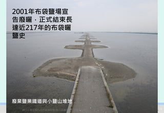2001年布袋鹽場宣
告廢曬，正式結束長
達近217年的布袋曬
鹽史




廢棄鹽業鐵道與小鹽山堆地
  2012互惠互助的自然資源經營-里山倡議精神的實踐研討會   15
 