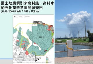 因土地廉價引來高耗能、高耗水
的石化產業意圖開發鹽田
(1999-2001曾淪為「八輕」預定地)




                          國有地




      2012互惠互助的自然資源經營-里山倡議精神的實踐研討會   28
 