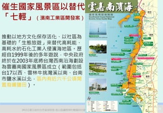 催生國家風景區以替代
「七輕」（濱南工業區開發案）

推動以地方文化保存活化、以社區為
基礎的「生態旅遊」來替代高耗能、
高耗水的石化工業入侵濱海地區。歷
經自1999年後的多年遊說，中央政府
終於在2003年底將台灣西南沿海劃設
為雲嘉南國家風景區成立（範圍包括
台17以西、雲林牛挑灣溪以南、台南
市鹽水溪以北，區內有近六千公頃閒
置廢曬鹽田）。



    2012互惠互助的自然資源經營-里山倡議精神的實踐研討會   29
 