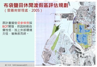 布袋鹽田休閒渡假區評估規劃
（雲嘉南管理處，2005）


原計畫擬依促參條例採
BOT開發，然因財務自
償性低、加上外部環境
欠佳，後無疾而終。




圖片來源：SAVE International提供
      2012互惠互助的自然資源經營-里山倡議精神的實踐研討會   30
 
