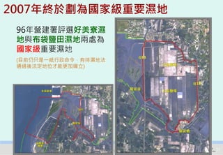 2007年終於劃為國家級重要濕地
 96年營建署評選好美寮濕
 地與布袋鹽田濕地兩處為
 國家級重要濕地
 (目前仍只是一紙行政命令，有待濕地法
 通過後法定地位才能更加確立)




   2012互惠互助的自然資源經營-里山倡議精神的實踐研討會   31
 