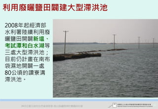利用廢曬鹽田闢建大型滯洪池

2008年起經濟部
水利署陸續利用廢
曬鹽田開闢新塭、
考試潭和白水湖等
三處大型滯洪池；
目前仍計畫在南布
袋濕地開闢一處
80公頃的讚寮溝
滯洪池。



   2012互惠互助的自然資源經營-里山倡議精神的實踐研討會   32
 