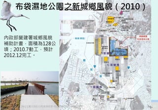 布袋濕地公園之新城鄉風貌（2010）


內政部營建署城鄉風貌
補助計畫，面積為128公
頃；2010.7動工，預計
2012.12完工。




    2012互惠互助的自然資源經營-里山倡議精神的實踐研討會   33
 