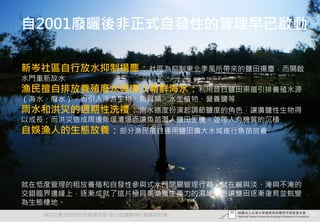 自2001廢曬後非正式自發性的管理早已啟動

新岑社區自行放水抑制揚塵：社區為抑制東北季風所帶來的鹽田揚塵，而開啟
水門重新放水
漁民擅自排放養殖廢水與導入新鮮海水：利用昔日鹽田渠道引排養殖水源
（海水、廢水），而引入浮游生物、魚貝類、水生植物、營養鹽等
雨水和洪災的週期性洗禮：雨水適度扮演起調節鹽度的角色，讓廣鹽性生物得
以成長；而洪災造成周邊魚塭潰堤而讓魚苗潛入鹽田生機，並帶入有機質的沉積
自娛漁人的生態放養：部分漁民擅自運用鹽田廣大水域進行魚苗放養




就在低度管理的粗放養殖和自發性參與式水門開關管理行為，就在鹹與淡、淹與不淹的
交錯臨界邊緣上，逐漸成就了這片極具高漁獲生產力的濕地，並讓鹽田逐漸復育並蛻變
為生態棲地。
  2012互惠互助的自然資源經營-里山倡議精神的實踐研討會           50
 