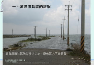 一、蓄滯洪功能的維繫




肩負周邊社區防災滯洪功能，避免區內不當開發

88水災基地淹水情形：鹽鐵中線
（2009.8.12拍攝）
          2012互惠互助的自然資源經營-里山倡議精神的實踐研討會   53
 