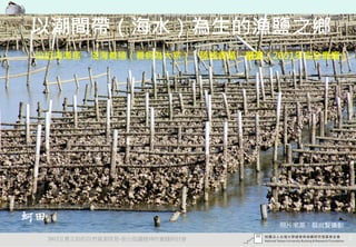 以潮間帶（海水）為生的漁鹽之鄉
 沿近海漁撈、淺海養殖（養蚵為大宗）、陸域養殖、曬鹽（2001年完全廢曬）




蚵田
                                    照片來源：蔡尚賢攝影

     2012互惠互助的自然資源經營-里山倡議精神的實踐研討會                5
 
