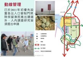 動線管理
已 於 2011 年 初 優 先 設
置各出入口管制門禁，
除保留漁民進出通道
外，入內調查研究皆
須提出申請




   2012互惠互助的自然資源經營-里山倡議精神的實踐研討會   59
 