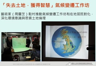 「失去土地．獲得智慧」氣候變遷工作坊
藝術家（周靈芝）駐村推動氣候變遷工作坊和在地居民對化，
深化環境意識與思索土地倫理




   2012互惠互助的自然資源經營-里山倡議精神的實踐研討會   65
 