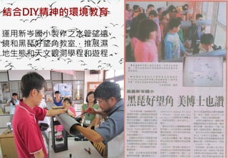 結合DIY精神的環境教育

運用新岑國小製作之水管望遠
鏡和黑琵好望角教室，推展濕
地生態和天文觀測學程和遊程




   2012互惠互助的自然資源經營 里山倡議精神的實踐研討會
 