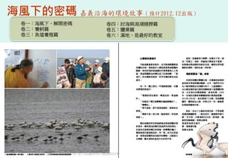 海風下的密碼 嘉義沿海的環境故事（預計2012.12出版）
  卷一：海風下，解開密碼              卷四：討海與潟湖捕撈篇
  卷二：養蚵篇                   卷五：鹽業篇
  卷三：魚塭養殖篇                 卷六：濕地，是最好的教室




    2012互惠互助的自然資源經營-里山倡議精神的實踐研討會          69
 