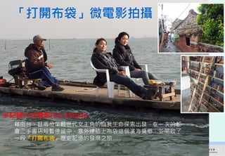 「打開布袋」微電影拍攝




半紀錄片式電影(12-15min)
  藉由台、日兩位年輕世代女主角的自我生命探索出發，在一次的都
  會二手書店短暫停留中，意外連結上布袋這個濱海偏鄉，並開啟了
  一段『打開布袋』歷史記憶的發現之旅……

     2012互惠互助的自然資源經營-里山倡議精神的實踐研討會   71
 