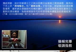 傳統規劃、設計和營運分工已無法因應日益複雜之環境議題，唯有由
下而上的「跨域整合」和「創新治理」才有可能；期望鹽田的濕地轉
型復育，重新縫合潛藏散村危機的鹽村，並成為孕育在地社會與文化
創新的濕地糧倉，為氣候極端年代的布袋培植永續藍金的幸福經濟。
(下圖：近日在鹽田捕獲一隻7 台斤重的野生超級大沙公蟹)




                                   簡報完畢
                                   敬請指教
    2012互惠互助的自然資源經營 里山倡議精神的實踐研討會
 