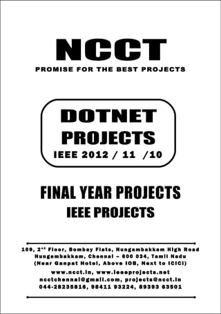 NCCT
Smarter way to do your Projects
0 4 4 - 28 2 3 5 8 16
9 8 41 1 93 2 24 , 8 9 39 3
6 3 50 1
ncctchennai@gmail.com
DOTNET PROJECTS, IEEE 2012 / 11 / 10 PROJECT TITLES
NCCT, 109, 2nd
Floor, Bombay Flats, Nungambakkam High Road, Nungambakkam,
Chennai – 600 034, Tamil Nadu. (Next to ICICI Bank, Above IOB, Near Taj Hotel)
www.ncct.in, www.ieeeprojects.net, ncctchennai@gmail.com
1
NCCTPROMISE FOR THE BEST PROJECTS
FINAL YEAR PROJECTS
IEEE PROJECTS
1 0 9 , 2 n d
F lo o r , B om b ay F l at s , N un g am b a k ka m H i g h R oa d
Nu n g a m ba k k a m , C h e n n ai – 6 00 0 34 , T am i l Na d u
( N e a r G a n p a t H o t e l , A b o v e I O B , N e x t t o I CI CI )
www.n cct. in , www. ie ee pr oj ects. ne t
n cct ch en na i@ gm ai l. co m , pr oj ects@n cct. in
0 44 - 28 23 58 16 , 9 84 11 93 22 4, 8 93 93 63 50 1
DOTNET
PROJECTS
IEEE 2012 / 11 /10
 