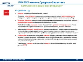 11
ПОЧЕМУ именно Супермаг-Аналитика
Комплексное решение: фундамент
СУБД Oracle 11g
– Ведущая система управления базами данных
– Позволяет масштабировать огромные транзакционные системы и хранилища данных,
объединять недорогие серверы и устройства хранения в совместно используемый пул
– Позволяет обновлять программное обеспечение и модернизировать аппаратные средства с
минимальным риском потери работоспособности системы
– Oracle Database 11g защищает от всех общих случаев простоев и потери данных в случае
отказов в работе сервера базы данных, дисковой подсистемы, ошибки человека
– Значительно сокращает время простоя посредством быстрого обнаружения причины сбоя,
показывая администратору доступные варианты восстановления и даже, в некоторых
случаях, автоматически исправляя проблему посредством механизмов самовосстановления
– Кэширование результатов существенно ускоряет процесс повторной обработки запросов и
вызовов функций, устраняет необходимость постоянно обращаться к серверу баз данных,
позволяя пользователям одного сервера приложений повторно использовать хранимые в
нём результаты запросов
– Существенно упрощает и автоматизирует задачи, выполняемые администратором базы
данных (DBA)
11
 