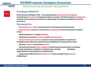 12
ПОЧЕМУ именно Супермаг-Аналитика
Комплексное решение: фундамент
Платформа ORACLE BI
Oracle Business Intelligence (BI) – это корпоративная аналитическая платформа,
включающая весь спектр инструментов бизнес-анализа. Oracle BI занимает лидирующие
позиции на рынке бизнес-аналитики и превосходит стандартные ожидания от систем
отчетности.
Преимущества
− Прямой доступ к любым реляционным и многомерным базам данных
− Одновременный доступ к нескольким разнородным источникам данных в одном
отчете.
− Моделирование всех видов иерархии
− Уровневые показатели, сложные схемы агрегирования
− Пространственная аналитика: данные можно рассматривать в привязке к
географическим объектам, динамическое отображение показателей на карте
− Высокая скорость выполнения отчетов
− Высококачественная бизнес-графика: интерактивная визуализация, анимация,
все виды диаграмм и графиков, интерактивные легенды диаграмм,
представление «мастер-деталь» взаимосвязей
− Средства для обеспечения безопасности и гибкого разделения доступа к
информации
12
 