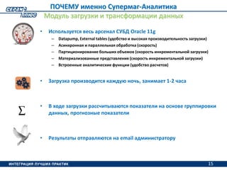 15
ПОЧЕМУ именно Супермаг-Аналитика
Модуль загрузки и трансформации данных
• Используется весь арсенал СУБД Oracle 11g
– Datapump, External tables (удобство и высокая производительность загрузки)
– Асинхронная и параллельная обработка (скорость)
– Партиционирование больших объемов (скорость инкрементальной загрузки)
– Материализованные представления (скорость инкрементальной загрузки)
– Встроенные аналитические функции (удобство расчетов)
• Загрузка производится каждую ночь, занимает 1-2 часа
• В ходе загрузки рассчитываются показатели на основе группировки
данных, прогнозные показатели
• Результаты отправляются на email администратору
15
 