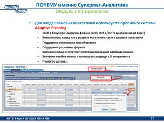 17
ПОЧЕМУ именно Супермаг-Аналитика
Модуль планирования
• Для ввода плановых показателей используется opensource система
Adaptive Planning
– Excel в браузере (выгрузка форм в Excel; Ctrl-C/Ctrl-V диапазонов из Excel)
– Возможность ввода как в разрезе магазинов, так и в разрезе показателя
– Поддержка нескольких версий планов
– Поддержка расчетных формул
– Возможен ввод агрегатов с пропорциональным распределением
– Значения ячейки можно «копировать вперед» с % инкремента
– И многое другое…
17
 