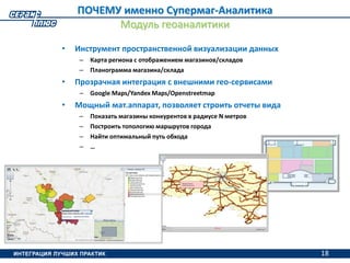 18
ПОЧЕМУ именно Супермаг-Аналитика
Модуль геоаналитики
• Инструмент пространственной визуализации данных
– Карта региона с отображением магазинов/складов
– Планограмма магазина/склада
• Прозрачная интеграция с внешними гео-сервисами
– Google Maps/Yandex Maps/Openstreetmap
• Мощный мат.аппарат, позволяет строить отчеты вида
– Показать магазины конкурентов в радиусе N метров
– Построить топологию маршрутов города
– Найти оптимальный путь обхода
– …
18
 