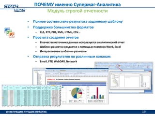 19
• Полное соответствие результата заданному шаблону
• Поддержка большинства форматов
– XLS, RTF, PDF, XML, HTML, CSV…
• Простота создания отчетов
– В качестве источника данных используется аналитический отчет
– Шаблон разметки создается с помощью плагинов Word, Excel
– Интерактивные шаблоны разметки
• Отправка результатов по различным каналам
– Email, FTP, WebDAV, Network
ПОЧЕМУ именно Супермаг-Аналитика
Модуль строгой отчетности
19
 